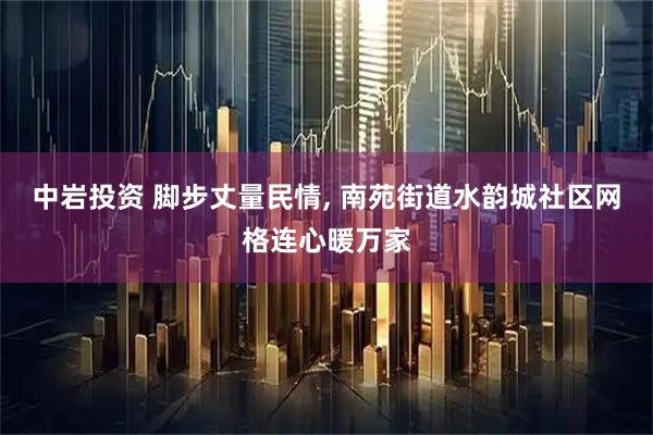 中岩投资 脚步丈量民情, 南苑街道水韵城社区网格连心暖万家