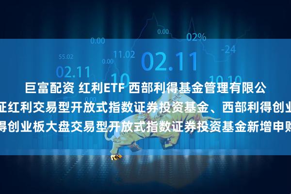 巨富配资 红利ETF 西部利得基金管理有限公司关于旗下西部利得深证红利交易型开放式指数证券投资基金、西部利得创业板大盘交易型开放式指数证券投资基金新增申购赎回代理券商的公告