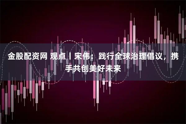 金股配资网 观点丨宋伟：践行全球治理倡议，携手共创美好未来