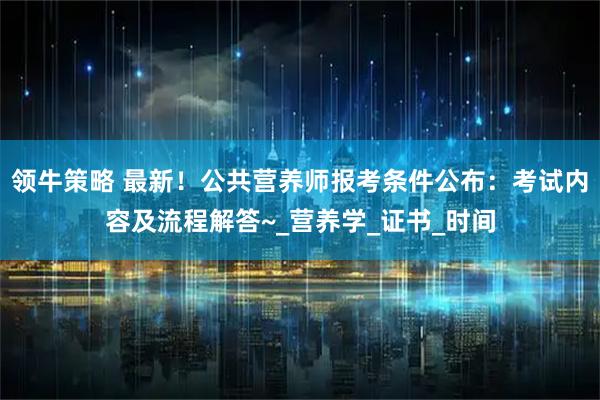 领牛策略 最新!公共营养师报考条件公布:考试内容及流程解答~_营养学_证书_时间