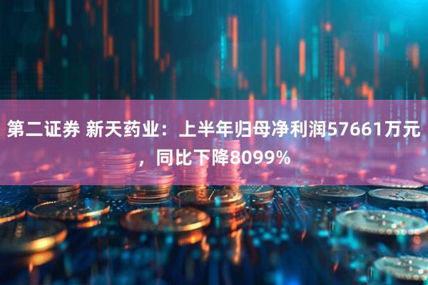 第二证券 新天药业：上半年归母净利润57661万元，同比下降8099%