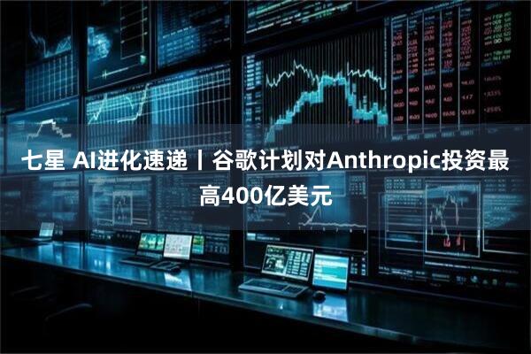 七星 AI进化速递丨谷歌计划对Anthropic投资最高400亿美元