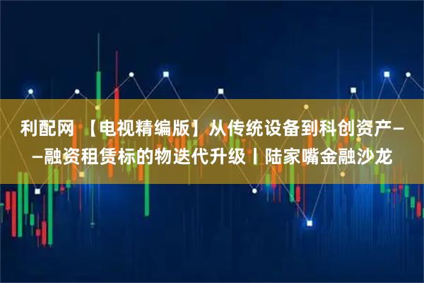 利配网 【电视精编版】从传统设备到科创资产——融资租赁标的物迭代升级丨陆家嘴金融沙龙