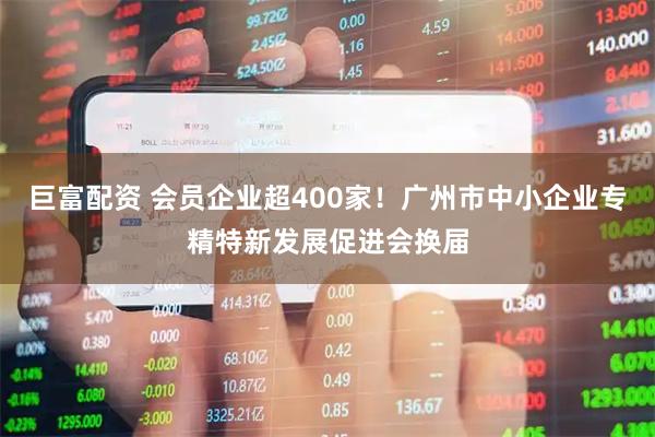 巨富配资 会员企业超400家！广州市中小企业专精特新发展促进会换届