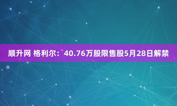 顺升网 格利尔：40.76万股限售股5月28日解禁